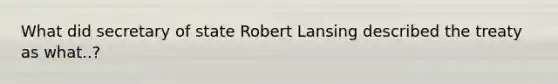 What did secretary of state Robert Lansing described the treaty as what..?