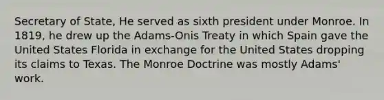 Secretary of State, He served as sixth president under Monroe. In 1819, he drew up the Adams-Onis Treaty in which Spain gave the United States Florida in exchange for the United States dropping its claims to Texas. The Monroe Doctrine was mostly Adams' work.