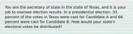 You are the secretary of state in the state of Texas, and it is your job to oversee election results. In a presidential election, 33 percent of the votes in Texas were cast for Candidate A and 66 percent were cast for Candidate B. How would your state's electoral votes be distributed?