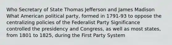 Who Secretary of State Thomas Jefferson and James Madison What American political party, formed in 1791-93 to oppose the centralizing policies of the Federalist Party Significance controlled the presidency and Congress, as well as most states, from 1801 to 1825, during the First Party System