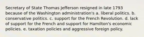 Secretary of State Thomas Jefferson resigned in late 1793 because of the Washington administration's a. liberal politics. b. conservative politics. c. support for the French Revolution. d. lack of support for the French and support for Hamilton's economic policies. e. taxation policies and aggressive foreign policy.