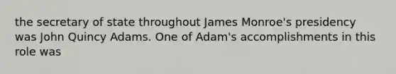 the secretary of state throughout James Monroe's presidency was John Quincy Adams. One of Adam's accomplishments in this role was