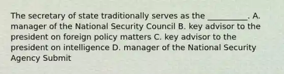 The secretary of state traditionally serves as the __________. A. manager of the National Security Council B. key advisor to the president on foreign policy matters C. key advisor to the president on intelligence D. manager of the National Security Agency Submit