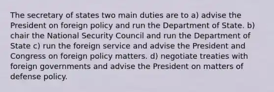 The secretary of states two main duties are to a) advise the President on foreign policy and run the Department of State. b) chair the National Security Council and run the Department of State c) run the foreign service and advise the President and Congress on foreign policy matters. d) negotiate treaties with foreign governments and advise the President on matters of defense policy.