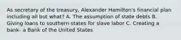 As secretary of the treasury, Alexander Hamilton's financial plan including all but what? A. The assumption of state debts B. Giving loans to southern states for slave labor C. Creating a bank- a Bank of the United States