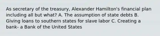 As secretary of the treasury, Alexander Hamilton's financial plan including all but what? A. The assumption of state debts B. Giving loans to southern states for slave labor C. Creating a bank- a Bank of the United States