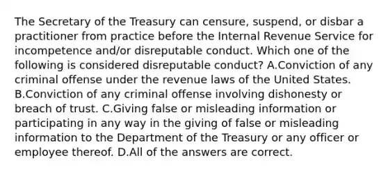 The Secretary of the Treasury can censure, suspend, or disbar a practitioner from practice before the Internal Revenue Service for incompetence and/or disreputable conduct. Which one of the following is considered disreputable conduct? A.Conviction of any criminal offense under the revenue laws of the United States. B.Conviction of any criminal offense involving dishonesty or breach of trust. C.Giving false or misleading information or participating in any way in the giving of false or misleading information to the Department of the Treasury or any officer or employee thereof. D.All of the answers are correct.