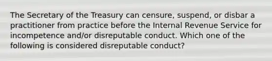 The Secretary of the Treasury can censure, suspend, or disbar a practitioner from practice before the Internal Revenue Service for incompetence and/or disreputable conduct. Which one of the following is considered disreputable conduct?