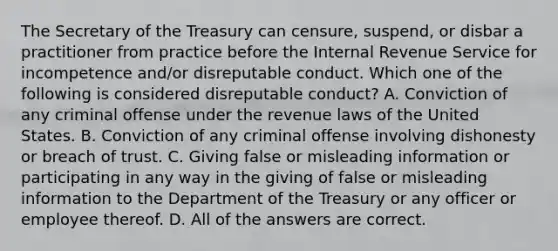 The Secretary of the Treasury can censure, suspend, or disbar a practitioner from practice before the Internal Revenue Service for incompetence and/or disreputable conduct. Which one of the following is considered disreputable conduct? A. Conviction of any criminal offense under the revenue laws of the United States. B. Conviction of any criminal offense involving dishonesty or breach of trust. C. Giving false or misleading information or participating in any way in the giving of false or misleading information to the Department of the Treasury or any officer or employee thereof. D. All of the answers are correct.