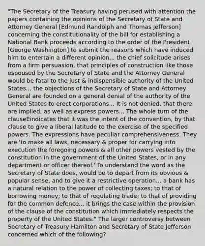 "The Secretary of the Treasury having perused with attention the papers containing the opinions of the Secretary of State and Attorney General [Edmund Randolph and Thomas Jefferson] concerning the constitutionality of the bill for establishing a National Bank proceeds according to the order of the President [George Washington] to submit the reasons which have induced him to entertain a different opinion... the chief solicitude arises from a firm persuasion, that principles of construction like those espoused by the Secretary of State and the Attorney General would be fatal to the just & indispensible authority of the United States... the objections of the Secretary of State and Attorney General are founded on a general denial of the authority of the United States to erect corporations... It is not denied, that there are implied, as well as express powers... The whole turn of the clauseÉindicates that it was the intent of the convention, by that clause to give a liberal latitude to the exercise of the specified powers. The expressions have peculiar comprehensiveness. They are 'to make all laws, necessary & proper for carrying into execution the foregoing powers & all other powers vested by the constitution in the government of the United States, or in any department or officer thereof.' To understand the word as the Secretary of State does, would be to depart from its obvious & popular sense, and to give it a restrictive operation... a bank has a natural relation to the power of collecting taxes; to that of borrowing money; to that of regulating trade; to that of providing for the common defence... it brings the case within the provision of the clause of the constitution which immediately respects the property of the United States." The larger controversy between Secretary of Treasury Hamilton and Secretary of State Jefferson concerned which of the following?