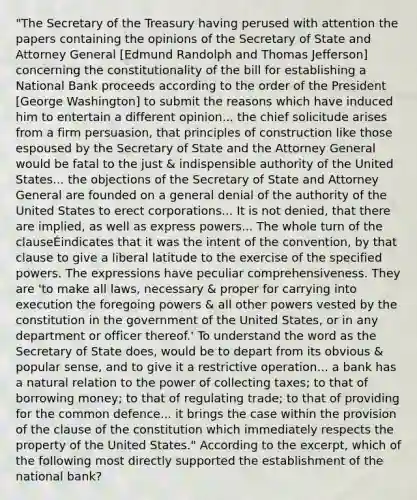 "The Secretary of the Treasury having perused with attention the papers containing the opinions of the Secretary of State and Attorney General [Edmund Randolph and Thomas Jefferson] concerning the constitutionality of the bill for establishing a National Bank proceeds according to the order of the President [George Washington] to submit the reasons which have induced him to entertain a different opinion... the chief solicitude arises from a firm persuasion, that principles of construction like those espoused by the Secretary of State and the Attorney General would be fatal to the just & indispensible authority of the United States... the objections of the Secretary of State and Attorney General are founded on a general denial of the authority of the United States to erect corporations... It is not denied, that there are implied, as well as express powers... The whole turn of the clauseÉindicates that it was the intent of the convention, by that clause to give a liberal latitude to the exercise of the specified powers. The expressions have peculiar comprehensiveness. They are 'to make all laws, necessary & proper for carrying into execution the foregoing powers & all other powers vested by the constitution in the government of the United States, or in any department or officer thereof.' To understand the word as the Secretary of State does, would be to depart from its obvious & popular sense, and to give it a restrictive operation... a bank has a natural relation to the power of collecting taxes; to that of borrowing money; to that of regulating trade; to that of providing for the common defence... it brings the case within the provision of the clause of the constitution which immediately respects the property of the United States." According to the excerpt, which of the following most directly supported the establishment of the national bank?