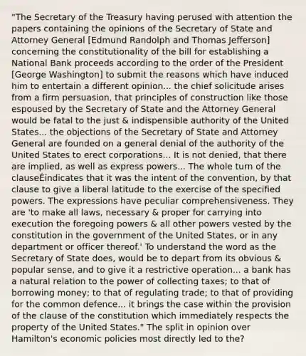 "The Secretary of the Treasury having perused with attention the papers containing the opinions of the Secretary of State and Attorney General [Edmund Randolph and Thomas Jefferson] concerning the constitutionality of the bill for establishing a National Bank proceeds according to the order of the President [George Washington] to submit the reasons which have induced him to entertain a different opinion... the chief solicitude arises from a firm persuasion, that principles of construction like those espoused by the Secretary of State and the Attorney General would be fatal to the just & indispensible authority of the United States... the objections of the Secretary of State and Attorney General are founded on a general denial of the authority of the United States to erect corporations... It is not denied, that there are implied, as well as express powers... The whole turn of the clauseÉindicates that it was the intent of the convention, by that clause to give a liberal latitude to the exercise of the specified powers. The expressions have peculiar comprehensiveness. They are 'to make all laws, necessary & proper for carrying into execution the foregoing powers & all other powers vested by the constitution in the government of the United States, or in any department or officer thereof.' To understand the word as the Secretary of State does, would be to depart from its obvious & popular sense, and to give it a restrictive operation... a bank has a natural relation to the power of collecting taxes; to that of borrowing money; to that of regulating trade; to that of providing for the common defence... it brings the case within the provision of the clause of the constitution which immediately respects the property of the United States." The split in opinion over Hamilton's economic policies most directly led to the?