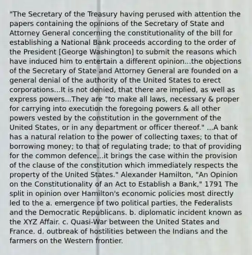 "The Secretary of the Treasury having perused with attention the papers containing the opinions of the Secretary of State and Attorney General concerning the constitutionality of the bill for establishing a National Bank proceeds according to the order of the President [George Washington] to submit the reasons which have induced him to entertain a different opinion...the objections of the Secretary of State and Attorney General are founded on a general denial of the authority of the United States to erect corporations...It is not denied, that there are implied, as well as express powers...They are "to make all laws, necessary & proper for carrying into execution the foregoing powers & all other powers vested by the constitution in the government of the United States, or in any department or officer thereof." ...A bank has a natural relation to the power of collecting taxes; to that of borrowing money; to that of regulating trade; to that of providing for the common defence...it brings the case within the provision of the clause of the constitution which immediately respects the property of the United States." Alexander Hamilton, "An Opinion on the Constitutionality of an Act to Establish a Bank," 1791 The split in opinion over Hamilton's economic policies most directly led to the a. emergence of two political parties, the Federalists and the Democratic Republicans. b. diplomatic incident known as the XYZ Affair. c. Quasi-War between the United States and France. d. outbreak of hostilities between the Indians and the farmers on the Western frontier.