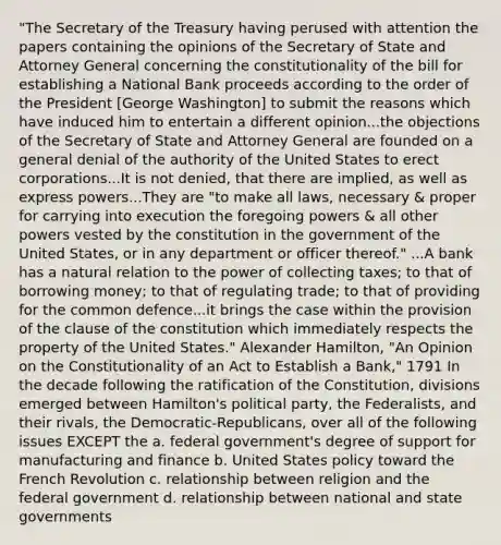 "The Secretary of the Treasury having perused with attention the papers containing the opinions of the Secretary of State and Attorney General concerning the constitutionality of the bill for establishing a National Bank proceeds according to the order of the President [George Washington] to submit the reasons which have induced him to entertain a different opinion...the objections of the Secretary of State and Attorney General are founded on a general denial of the authority of the United States to erect corporations...It is not denied, that there are implied, as well as express powers...They are "to make all laws, necessary & proper for carrying into execution the foregoing powers & all other powers vested by the constitution in the government of the United States, or in any department or officer thereof." ...A bank has a natural relation to the power of collecting taxes; to that of borrowing money; to that of regulating trade; to that of providing for the common defence...it brings the case within the provision of the clause of the constitution which immediately respects the property of the United States." Alexander Hamilton, "An Opinion on the Constitutionality of an Act to Establish a Bank," 1791 In the decade following the ratification of the Constitution, divisions emerged between Hamilton's political party, the Federalists, and their rivals, the Democratic-Republicans, over all of the following issues EXCEPT the a. federal government's degree of support for manufacturing and finance b. United States policy toward the French Revolution c. relationship between religion and the federal government d. relationship between national and state governments