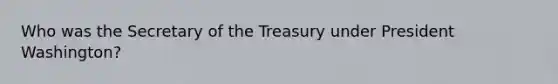 Who was the Secretary of the Treasury under President Washington?