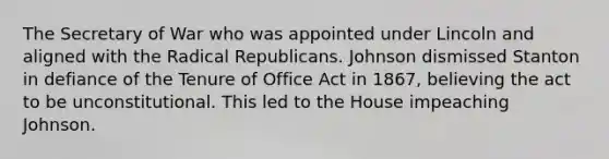 The Secretary of War who was appointed under Lincoln and aligned with the Radical Republicans. Johnson dismissed Stanton in defiance of the Tenure of Office Act in 1867, believing the act to be unconstitutional. This led to the House impeaching Johnson.