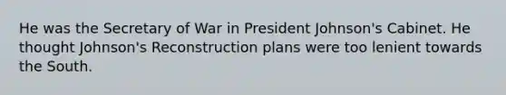 He was the Secretary of War in President Johnson's Cabinet. He thought Johnson's Reconstruction plans were too lenient towards the South.