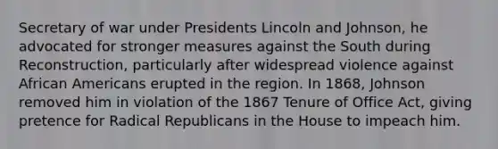 Secretary of war under Presidents Lincoln and Johnson, he advocated for stronger measures against the South during Reconstruction, particularly after widespread violence against African Americans erupted in the region. In 1868, Johnson removed him in violation of the 1867 Tenure of Office Act, giving pretence for Radical Republicans in the House to impeach him.