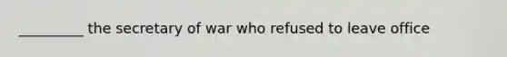 _________ the secretary of war who refused to leave office