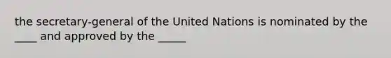 the secretary-general of the United Nations is nominated by the ____ and approved by the _____