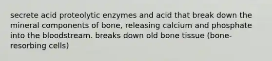 secrete acid proteolytic enzymes and acid that break down the mineral components of bone, releasing calcium and phosphate into the bloodstream. breaks down old bone tissue (bone-resorbing cells)