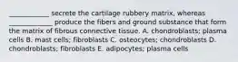 ____________ secrete the cartilage rubbery matrix, whereas _____________ produce the fibers and ground substance that form the matrix of fibrous connective tissue. A. chondroblasts; plasma cells B. mast cells; fibroblasts C. osteocytes; chondroblasts D. chondroblasts; fibroblasts E. adipocytes; plasma cells