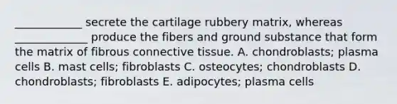 ____________ secrete the cartilage rubbery matrix, whereas _____________ produce the fibers and ground substance that form the matrix of fibrous connective tissue. A. chondroblasts; plasma cells B. mast cells; fibroblasts C. osteocytes; chondroblasts D. chondroblasts; fibroblasts E. adipocytes; plasma cells