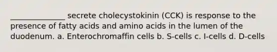 ______________ secrete cholecystokinin (CCK) is response to the presence of fatty acids and amino acids in the lumen of the duodenum. a. Enterochromaffin cells b. S-cells c. I-cells d. D-cells