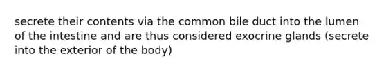 secrete their contents via the common bile duct into the lumen of the intestine and are thus considered exocrine glands (secrete into the exterior of the body)