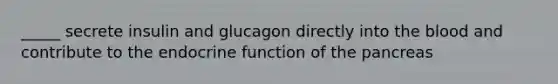 _____ secrete insulin and glucagon directly into the blood and contribute to the endocrine function of the pancreas