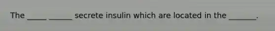 The _____ ______ secrete insulin which are located in the _______.