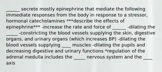 ______ secrete mostly epinephrine that mediate the following immediate responses from the body in response to a stressor, hormonal catecholamines ***describe the effects of epinephrine*** -increase the rate and force of ______ -dilating the _____ -constricting the blood vessels supplying the skin, digestive organs, and urinary organs (which increases BP) -dilating the blood vessels supplying ____ muscles -dilating the pupils and decreasing digestive and urinary functions *regulation of the adrenal medulla includes the _____ nervous system and the ____ axis