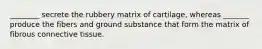 ________ secrete the rubbery matrix of cartilage, whereas _______ produce the fibers and ground substance that form the matrix of fibrous connective tissue.