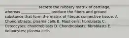 __________________ secrete the rubbery matrix of cartilage, whereas ________________ produce the fibers and ground substance that form the matrix of fibrous connective tissue. A. Chondroblasts; plasma cells B. Mast cells; fibroblasts C. Osteocytes; chondroblasts D. Chondroblasts; fibroblasts E. Adipocytes; plasma cells