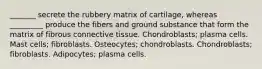 _______ secrete the rubbery matrix of cartilage, whereas _________ produce the fibers and ground substance that form the matrix of fibrous connective tissue. Chondroblasts; plasma cells. Mast cells; fibroblasts. Osteocytes; chondroblasts. Chondroblasts; fibroblasts. Adipocytes; plasma cells.