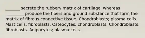 _______ secrete the rubbery matrix of cartilage, whereas _________ produce the fibers and ground substance that form the matrix of fibrous <a href='https://www.questionai.com/knowledge/kYDr0DHyc8-connective-tissue' class='anchor-knowledge'>connective tissue</a>. Chondroblasts; plasma cells. Mast cells; fibroblasts. Osteocytes; chondroblasts. Chondroblasts; fibroblasts. Adipocytes; plasma cells.