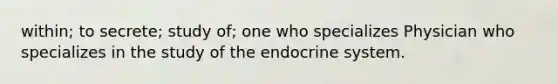 within; to secrete; study of; one who specializes Physician who specializes in the study of the endocrine system.