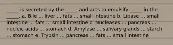 _____ is secreted by the _____ and acts to emulsify _____ in the _____. a. Bile ... liver ... fats ... small intestine b. Lipase ... small intestine ... fats ... small intestine c. Nucleases ... pancreas ... nucleic acids ... stomach d. Amylase ... salivary glands ... starch ... stomach e. Trypsin ... pancreas ... fats ... small intestine