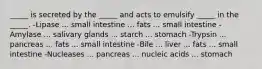 _____ is secreted by the _____ and acts to emulsify _____ in the _____. -Lipase ... small intestine ... fats ... small intestine -Amylase ... salivary glands ... starch ... stomach -Trypsin ... pancreas ... fats ... small intestine -Bile ... liver ... fats ... small intestine -Nucleases ... pancreas ... nucleic acids ... stomach