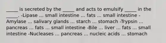 _____ is secreted by the _____ and acts to emulsify _____ in the _____. -Lipase ... small intestine ... fats ... small intestine -Amylase ... salivary glands ... starch ... stomach -Trypsin ... pancreas ... fats ... small intestine -Bile ... liver ... fats ... small intestine -Nucleases ... pancreas ... nucleic acids ... stomach