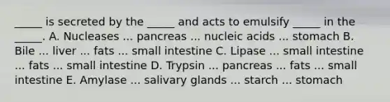 _____ is secreted by the _____ and acts to emulsify _____ in the _____. A. Nucleases ... pancreas ... nucleic acids ... stomach B. Bile ... liver ... fats ... small intestine C. Lipase ... small intestine ... fats ... small intestine D. Trypsin ... pancreas ... fats ... small intestine E. Amylase ... salivary glands ... starch ... stomach