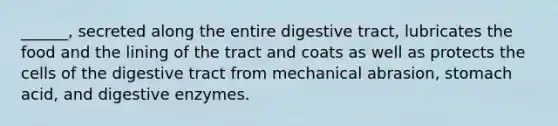 ______, secreted along the entire digestive tract, lubricates the food and the lining of the tract and coats as well as protects the cells of the digestive tract from mechanical abrasion, stomach acid, and digestive enzymes.