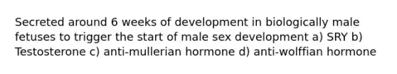 Secreted around 6 weeks of development in biologically male fetuses to trigger the start of male sex development a) SRY b) Testosterone c) anti-mullerian hormone d) anti-wolffian hormone