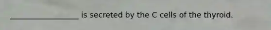 __________________ is secreted by the C cells of the thyroid.