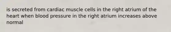 is secreted from cardiac muscle cells in the right atrium of the heart when blood pressure in the right atrium increases above normal