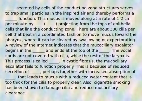 _____ secreted by cells of the conducting zone structures serves to trap small particles in the inspired air and thereby performs a ______ function. This mucus is moved along at a rate of 1-2 cm per minute by ____ (_____) projecting from the tops of epithelial cells that line the conducting zone. There are about 300 cilia per cell that beat in a coordinated fashion to move mucus toward the pharynx, where it can be cleared by swallowing or expectorating. A review of the Internet indicates that the mucociliary escalator begins in the ______ and ends at the top of the _____. The vocal cords are not covered with cilia, while the rest of the larynx is. This process is called _____. In cystic fibrosis, the mucociliary escalator fails to function properly. This is because of reduced secretion of _____, perhaps together with increased absorption of _____, that leads to mucus with a reduced water content that is too thick for the cilia to properly clear. Also, cigarette smoking has been shown to damage cilia and reduce mucociliary clearance.