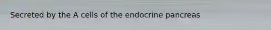 Secreted by the A cells of the endocrine pancreas