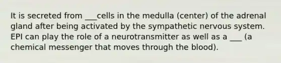 It is secreted from ___cells in the medulla (center) of the adrenal gland after being activated by the sympathetic nervous system. EPI can play the role of a neurotransmitter as well as a ___ (a chemical messenger that moves through the blood).