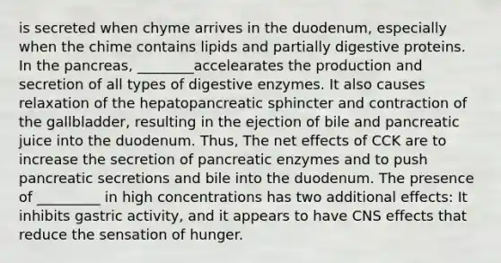 is secreted when chyme arrives in the duodenum, especially when the chime contains lipids and partially digestive proteins. In the pancreas, ________accelearates the production and secretion of all types of digestive enzymes. It also causes relaxation of the hepatopancreatic sphincter and contraction of the gallbladder, resulting in the ejection of bile and pancreatic juice into the duodenum. Thus, The net effects of CCK are to increase the secretion of pancreatic enzymes and to push pancreatic secretions and bile into the duodenum. The presence of _________ in high concentrations has two additional effects: It inhibits gastric activity, and it appears to have CNS effects that reduce the sensation of hunger.