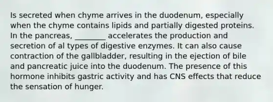 Is secreted when chyme arrives in the duodenum, especially when the chyme contains lipids and partially digested proteins. In the pancreas, ________ accelerates the production and secretion of al types of digestive enzymes. It can also cause contraction of the gallbladder, resulting in the ejection of bile and pancreatic juice into the duodenum. The presence of this hormone inhibits gastric activity and has CNS effects that reduce the sensation of hunger.